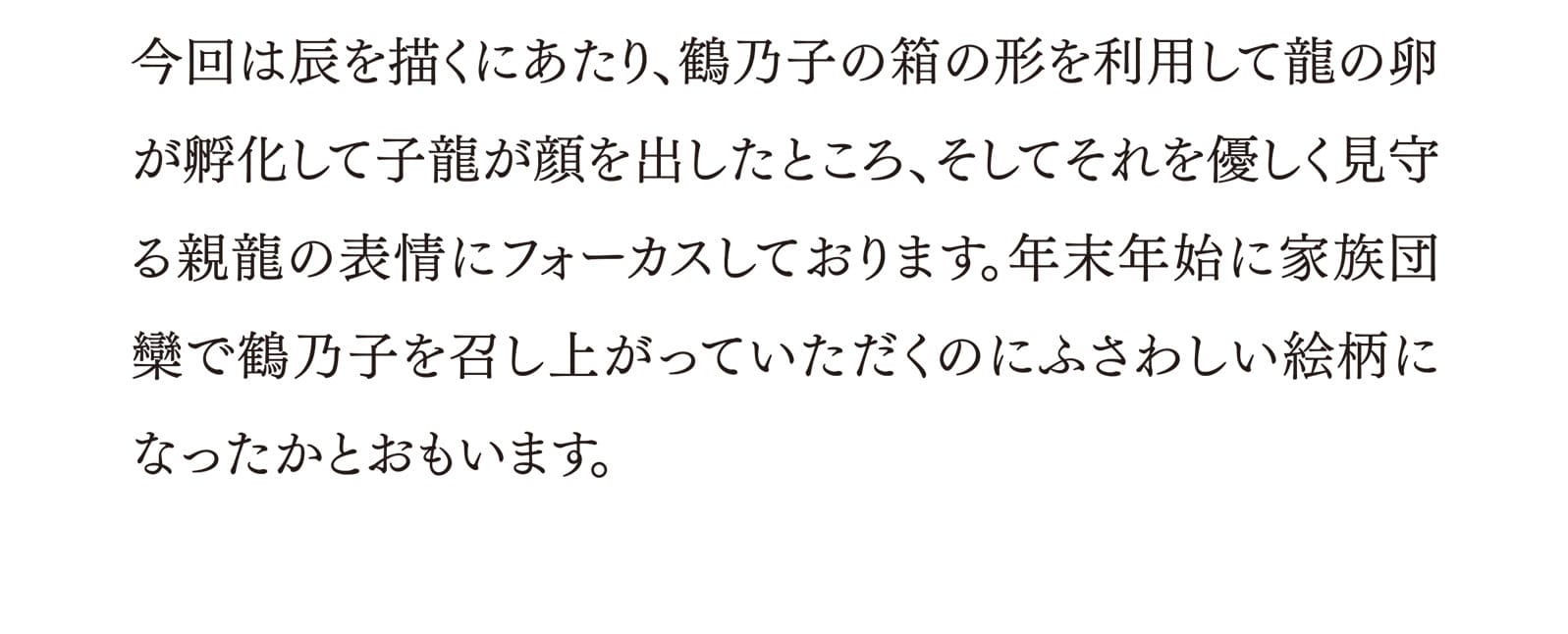 今回は辰を描くにあたり、鶴乃子の箱の形を利用して龍の卵が孵化して子龍が顔を出したところ、そしてそれを優しく見守る親龍の表情にフォーカスしております。年末年始に家族団欒で鶴乃子を召し上がっていただくのにふさわしい絵柄になったかとおもいます。