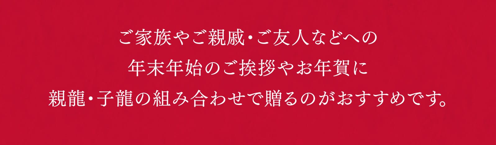 ご家族やご親戚・ご友人などへの年末年始のご挨拶やお年賀に親龍・子龍の組み合わせで贈るのがおすすめです。
