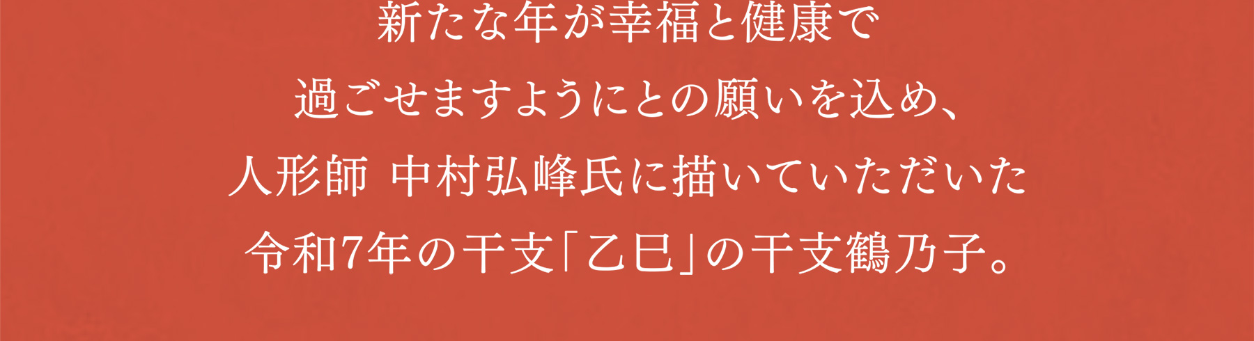 新たな年が幸福と健康で過ごせますようにとの願いを込め、博多人形師 中村弘峰氏に描いていただいた令和7年の干支「乙巳」の干支鶴乃子。