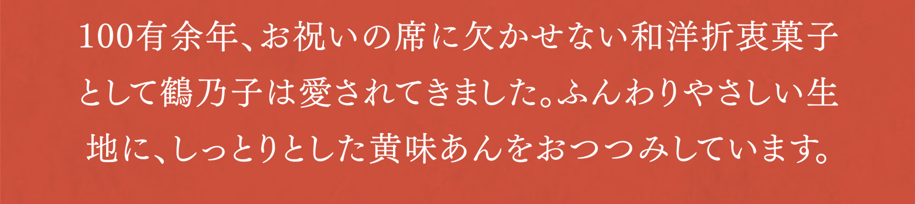 100有余年、お祝いの席に欠かせない和洋折衷菓子として鶴乃子は愛されてきました。ふんわりやさしい生地に、しっとりとした黄味あんをおつつみしています。