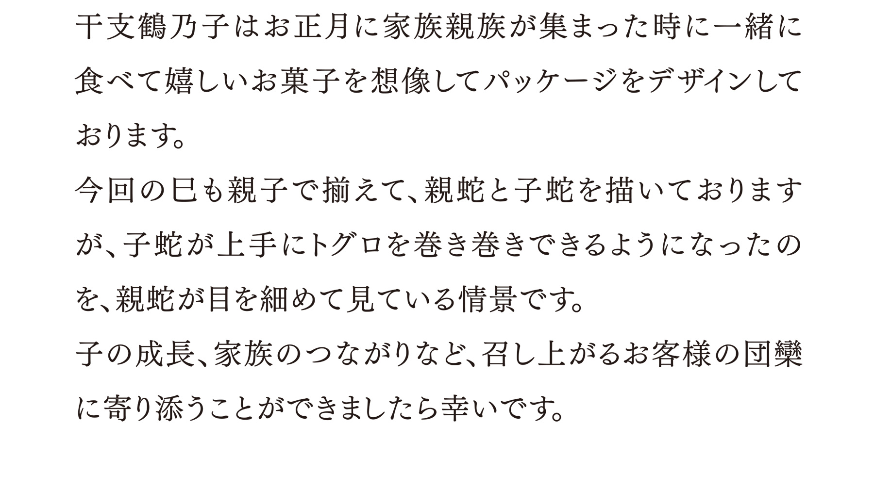 干支鶴乃子はお正月に家族親族が集まった時に一緒に食べて嬉しいお菓子を想像してパッケージをデザインしております。今回の巳も親子で揃えて、親蛇と子蛇を描いておりますが、子蛇が上手にトグロを巻き巻きできるようになったのを、親蛇が目を細めて見ている情景です。子の成長、家族のつながりなど、召し上がるお客様の団欒に寄り添うことができましたら幸いです。
