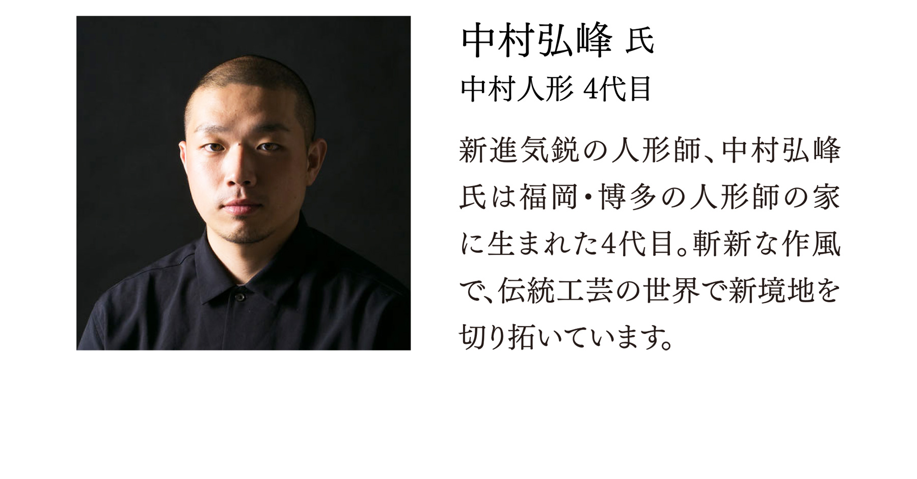中村弘峰 氏 中村人形 4代目 新進気鋭の人形師、中村弘峰氏は福岡・博多の人形師の家に生まれた4代目。斬新な作風で、伝統工芸の世界で新境地を切り拓いています。