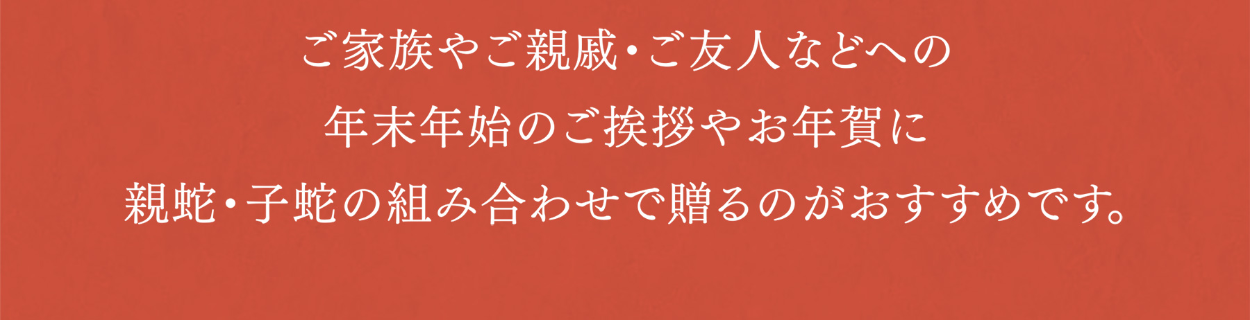 ご家族やご親戚・ご友人などへの年末年始のご挨拶やお年賀に親蛇・子蛇の組み合わせで贈るのがおすすめです。
