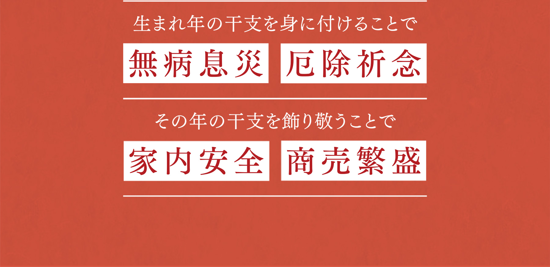 生まれ年の干支を身に付けることで 無病息災 厄除祈念|その年の干支を飾り敬うことで 家内安全 商売繁盛