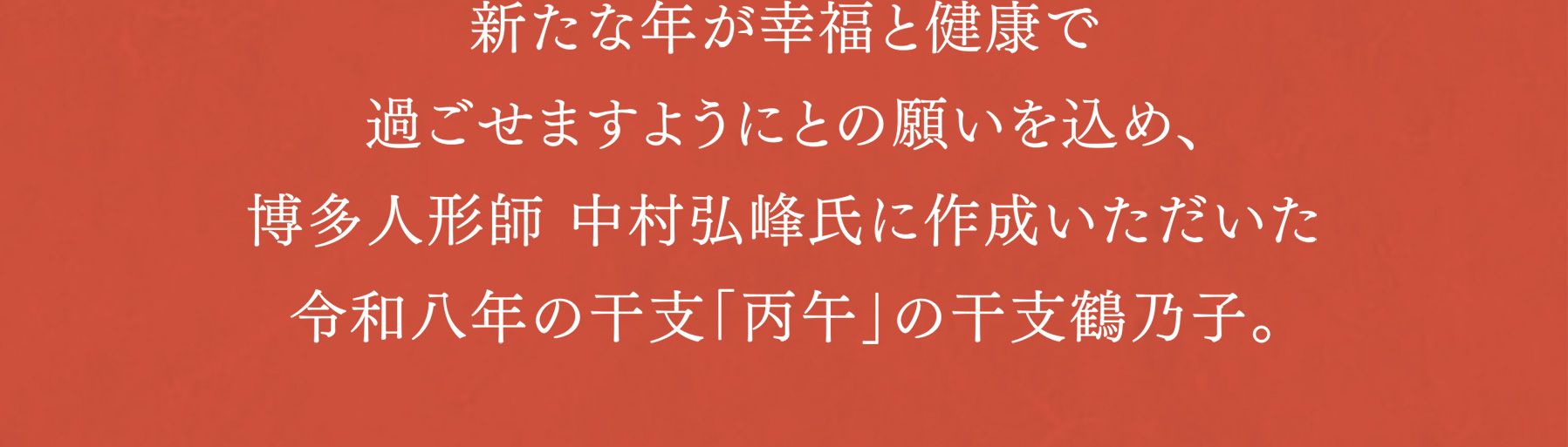 新たな年が幸福と健康で過ごせますようにとの願いを込め、博多人形師 中村弘峰氏に作成いただいた令和八年の干支「丙午」の干支鶴乃子。