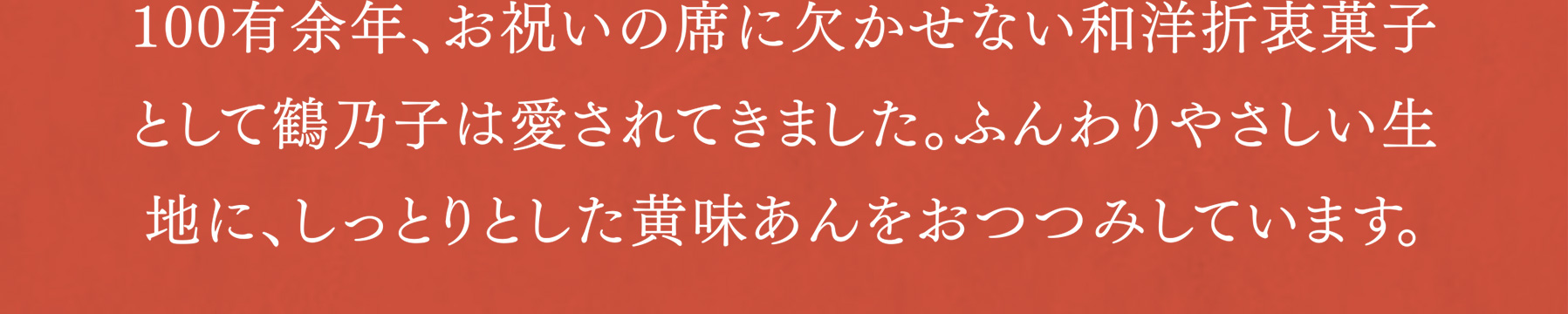 100有余年、お祝いの席に欠かせない和洋折衷菓子として鶴乃子は愛されてきました。ふんわりやさしい生地に、しっとりとした黄味あんをおつつみしています。