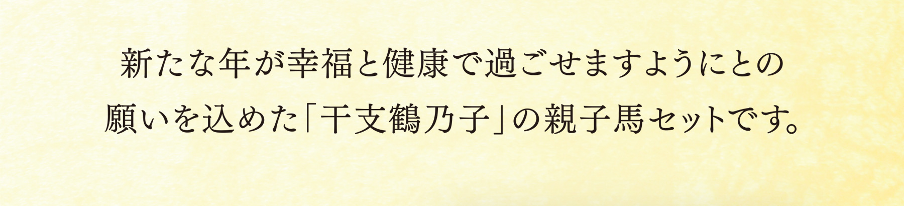 新たな年が幸福と健康で過ごせますようにとの願いを込めた「干支鶴乃子」の親子馬セットです。