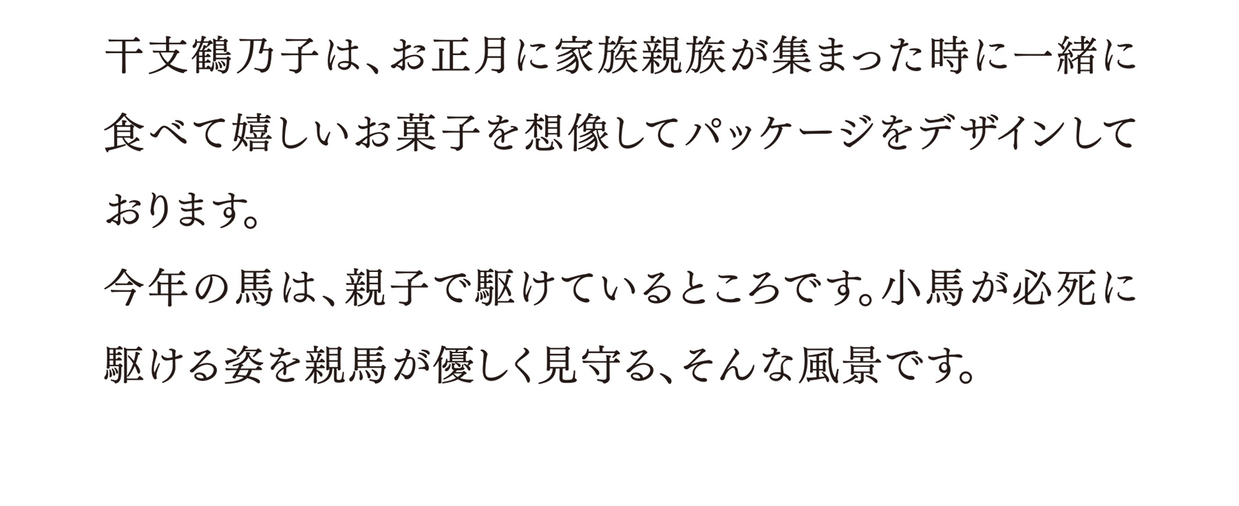 干支鶴乃子は、お正月に家族親族が集まった時に一緒に食べて嬉しいお菓子を想像してパッケージをデザインしております。今年の馬は、親子で駆けているところです。小馬が必死に駆ける姿を親馬が優しく見守る、そんな風景です。