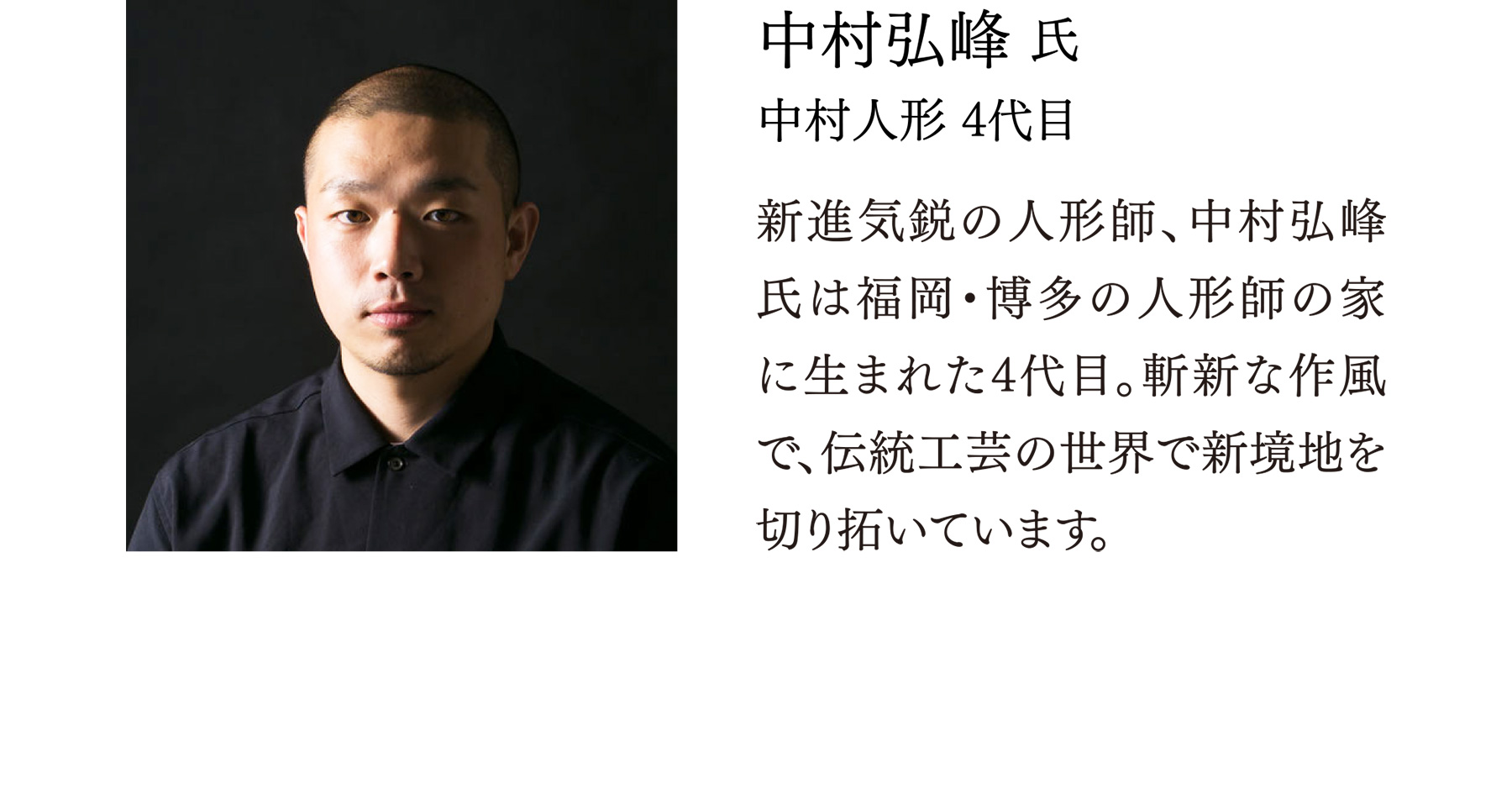 中村弘峰 氏 中村人形 4代目 新進気鋭の人形師、中村弘峰氏は福岡・博多の人形師の家に生まれた4代目。斬新な作風で、伝統工芸の世界で新境地を切り拓いています。
