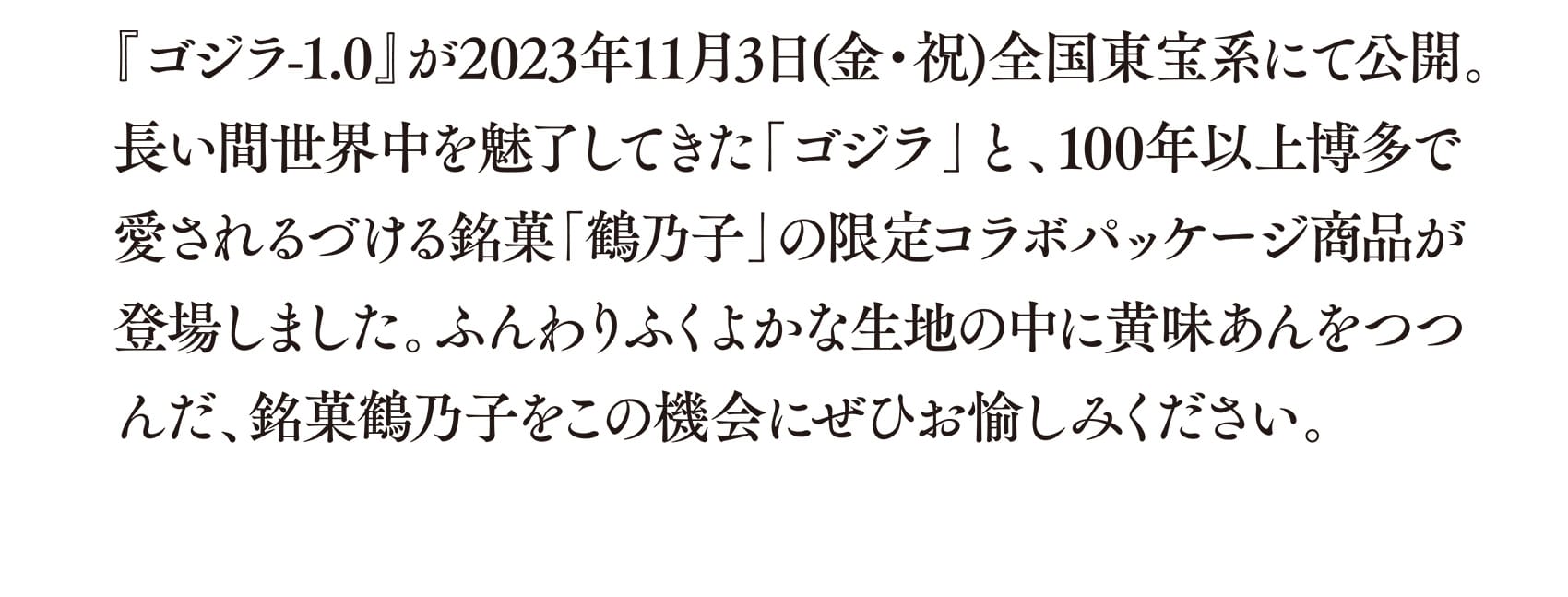 『ゴジラ-1.0』が2023年11月3日(金・祝)全国東宝系にて公開。長い間世界中を魅了してきた「ゴジラ」と、100年以上博多で愛されるづける銘菓「鶴乃子」の限定コラボパッケージ商品が登場しました。ふんわりふくよかな生地の中に黄味あんをつつんだ、銘菓鶴乃子をこの機会にぜひお愉しみください。