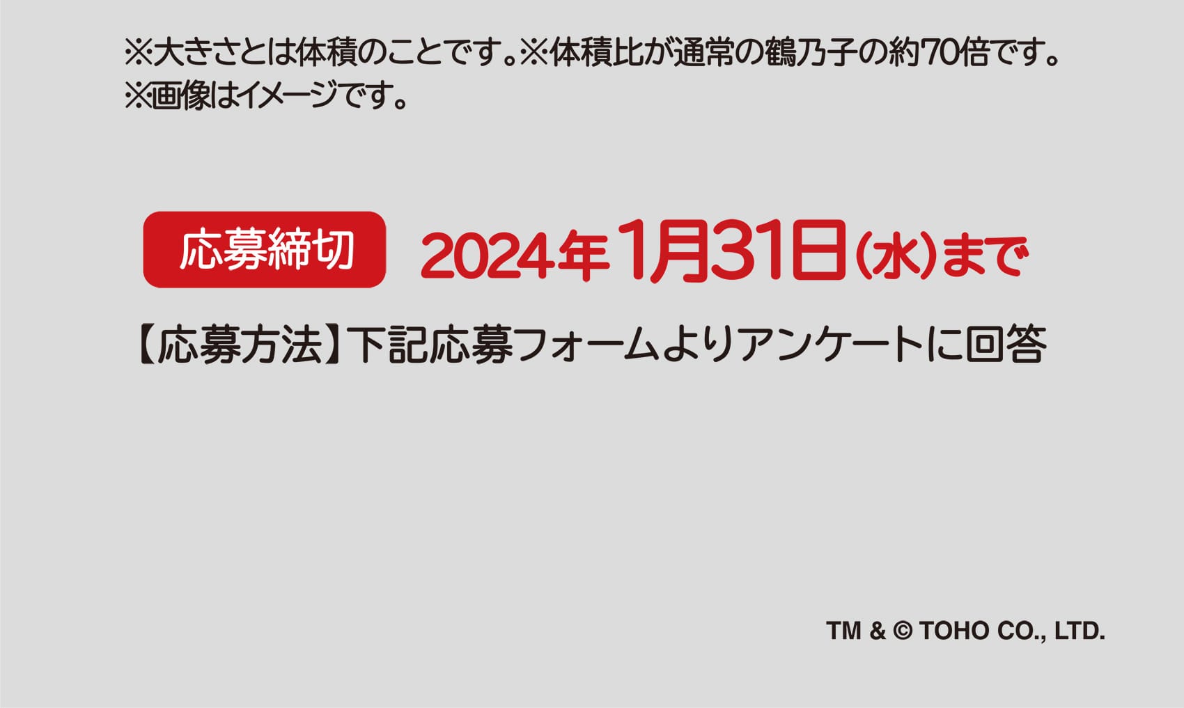 ※大きさとは体積のことです。※体積比が通常の鶴乃子の約70倍です。※画像はイメージです。 応募締切 2024年1月31日（水）まで 【応募方法】下記応募フォームよりアンケートに回答 TM & ©︎ TOHO CO., LTD.