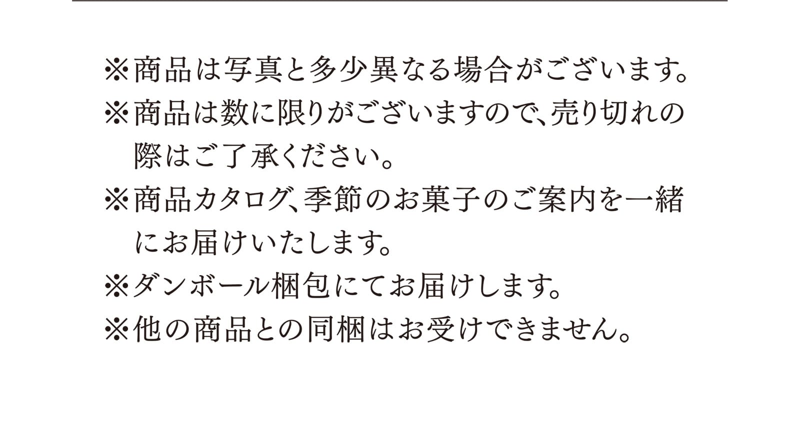 ※商品は写真と多少異なる場合がございます。※商品は数に限りがございますので、売り切れの際はご了承ください。※商品カタログ、季節のお菓子のご案内を一緒にお届けいたします。※ダンボール梱包にてお届けします。※他の商品との同梱はお受けできません。