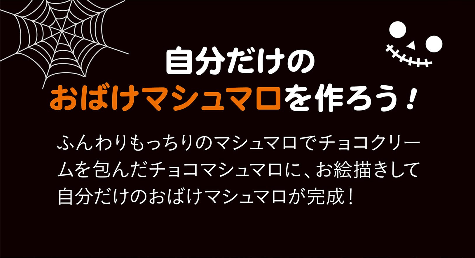 自分だけのおばけマシュマロを作ろう！ ふんわりもっちりのマシュマロでチョコクリームを包んだチョコマシュマロに、お絵描きして自分だけのおばけマシュマロが完成！