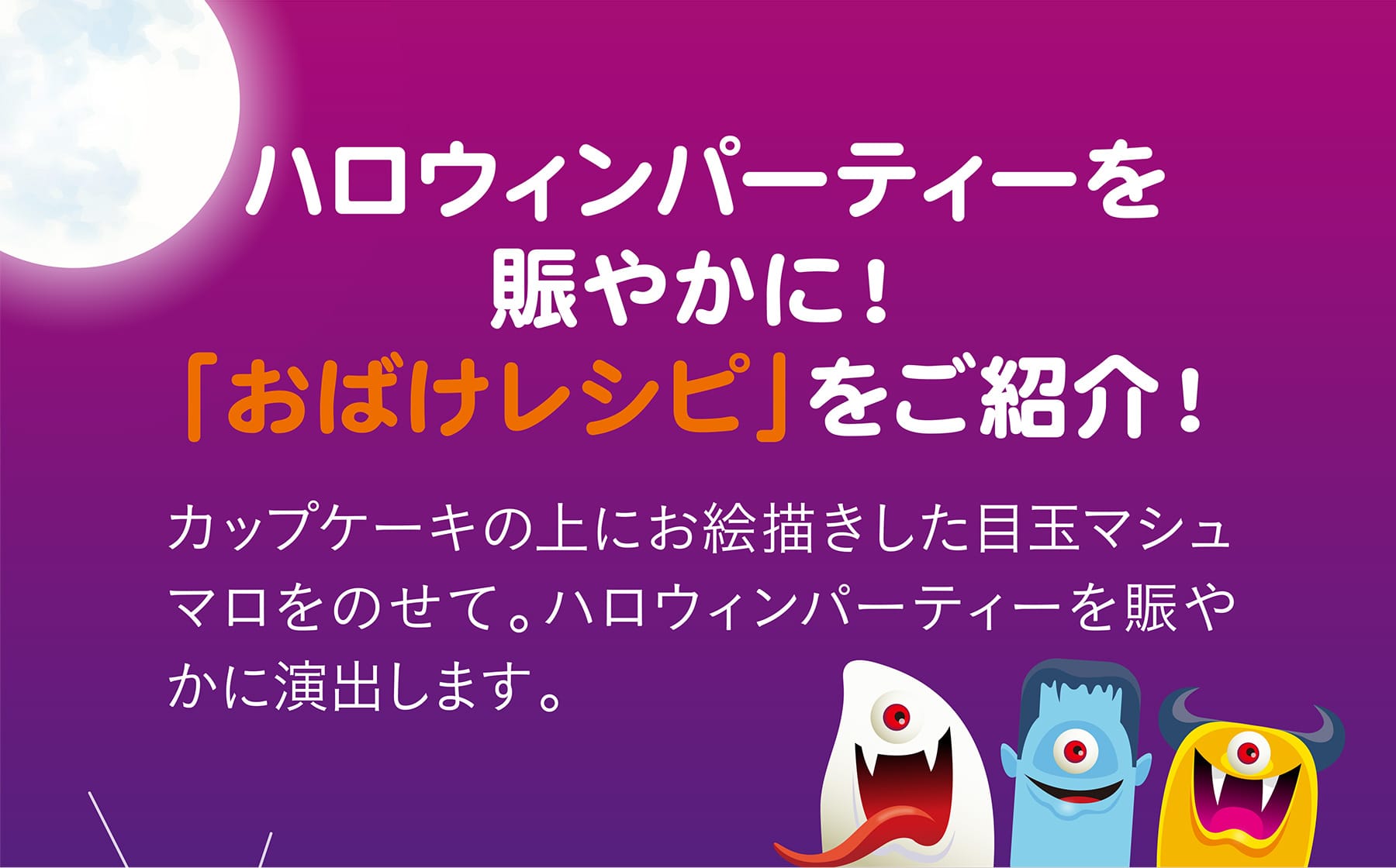 ハロウィンパーティーを賑やかに！「おばけレシピ」をご紹介！ カップケーキの上にお絵描きした目玉マシュマロをのせて。ハロウィンパーティーを賑やかに演出します。