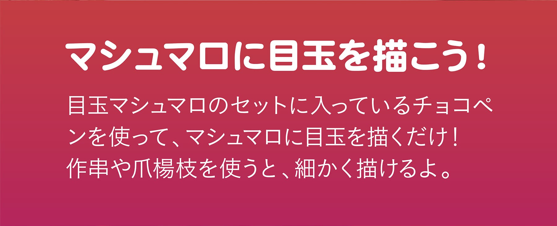 マシュマロに目玉を描こう！ 目玉マシュマロのセットに入っているチョコペンを使って、マシュマロに目玉を描くだけ！作串や爪楊枝を使うと、細かく描けるよ。