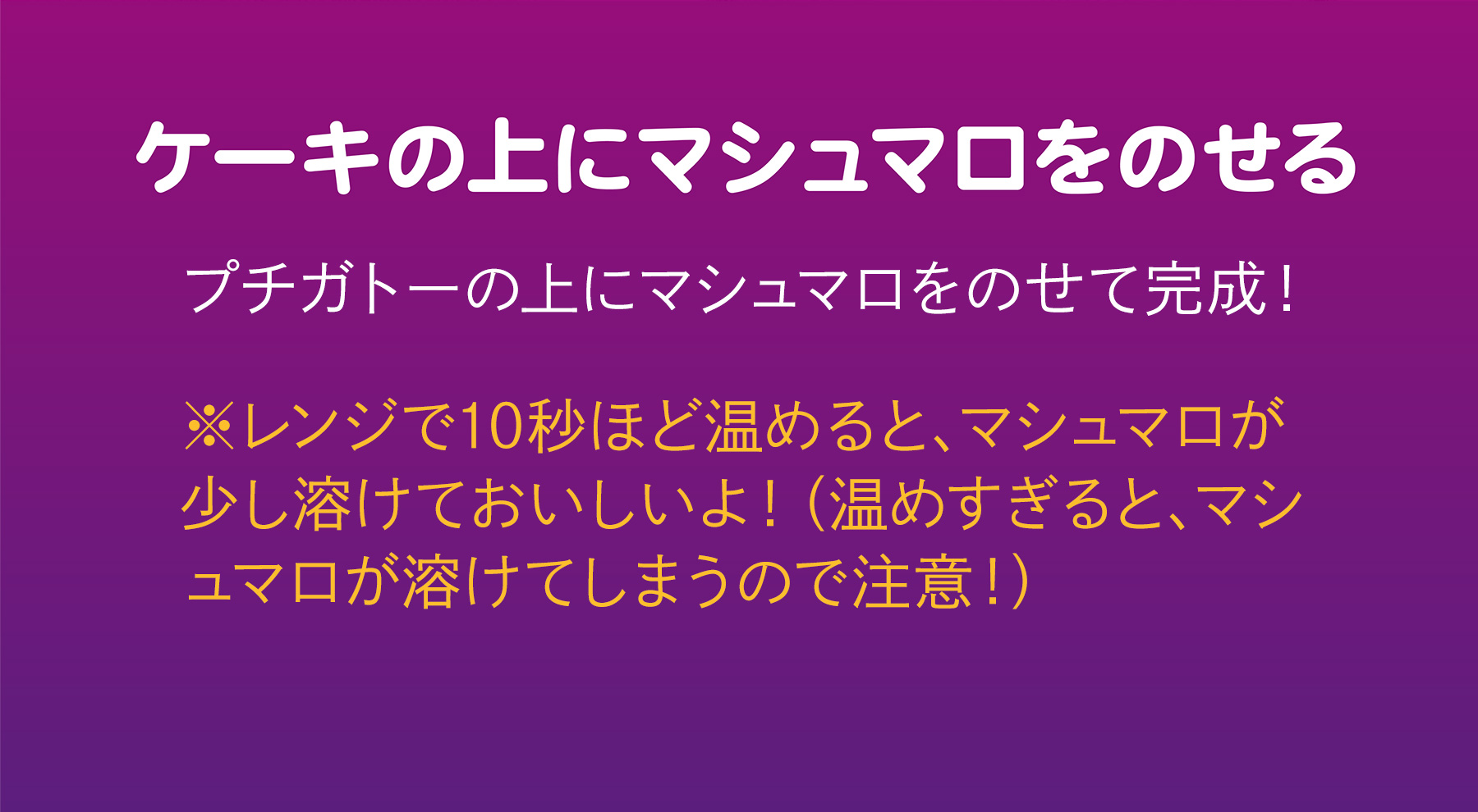 ケーキの上にマシュマロをのせる プチガトーの上にマシュマロをのせて完成！ ※レンジで10秒ほど温めると、マシュマロが少し溶けておいしいよ！（温めすぎると、マシュマロが溶けてしまうので注意！）