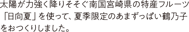 太陽が力強く降りそそぐ南国宮崎県の特産フルーツ「日向夏」を使って、夏季限定のあまずっぱい鶴乃子をおつくりしました。