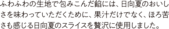 ふわふわの生地で包みこんだ餡には、日向夏のおいしさを味わっていただくために、果汁だけでなく、ほろ苦さも感じる日向夏のスライスを贅沢に使用しました。