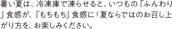 暑い夏は、冷凍庫で凍らせると、いつもの「ふんわり」食感が、「もちもち」食感に！夏ならではのお召し上がり方を、お楽しみください。