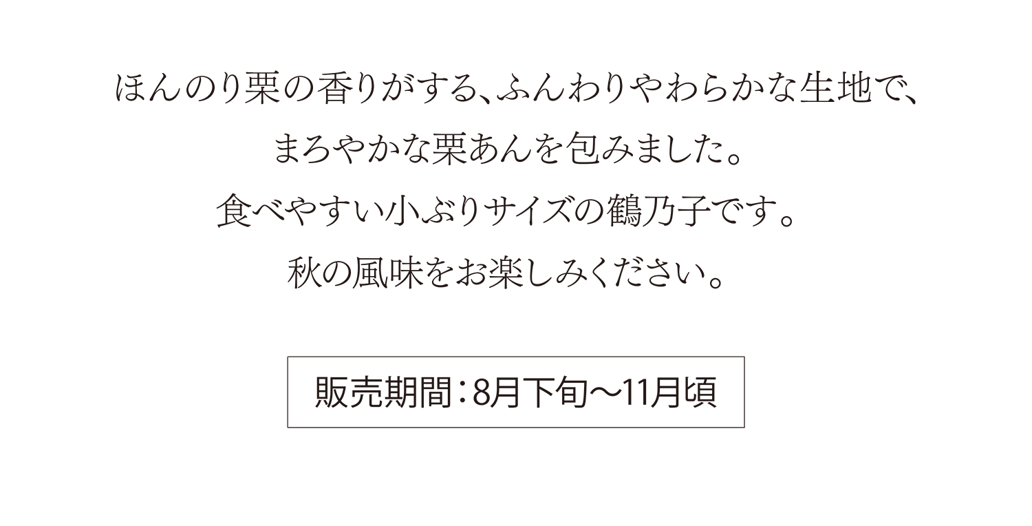 ほんのり栗の香りをうつした、ふんわりやわらかな生地で、まろやかな栗あんを包みました。食べやすい小ぶりサイズの鶴乃子です。秋の風味をお楽しみください。 販売期間：8月下旬〜11月頃
