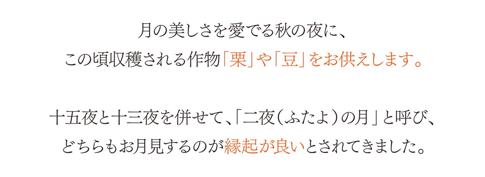 月の美しさを愛でる秋の夜に、この頃収穫される作物「栗」や「豆」をお供えします。 十五夜と十三夜を併せて、「二夜（ふたよ）の月」と呼び、どちらもお月見するのが縁起が良いとされてきました。
