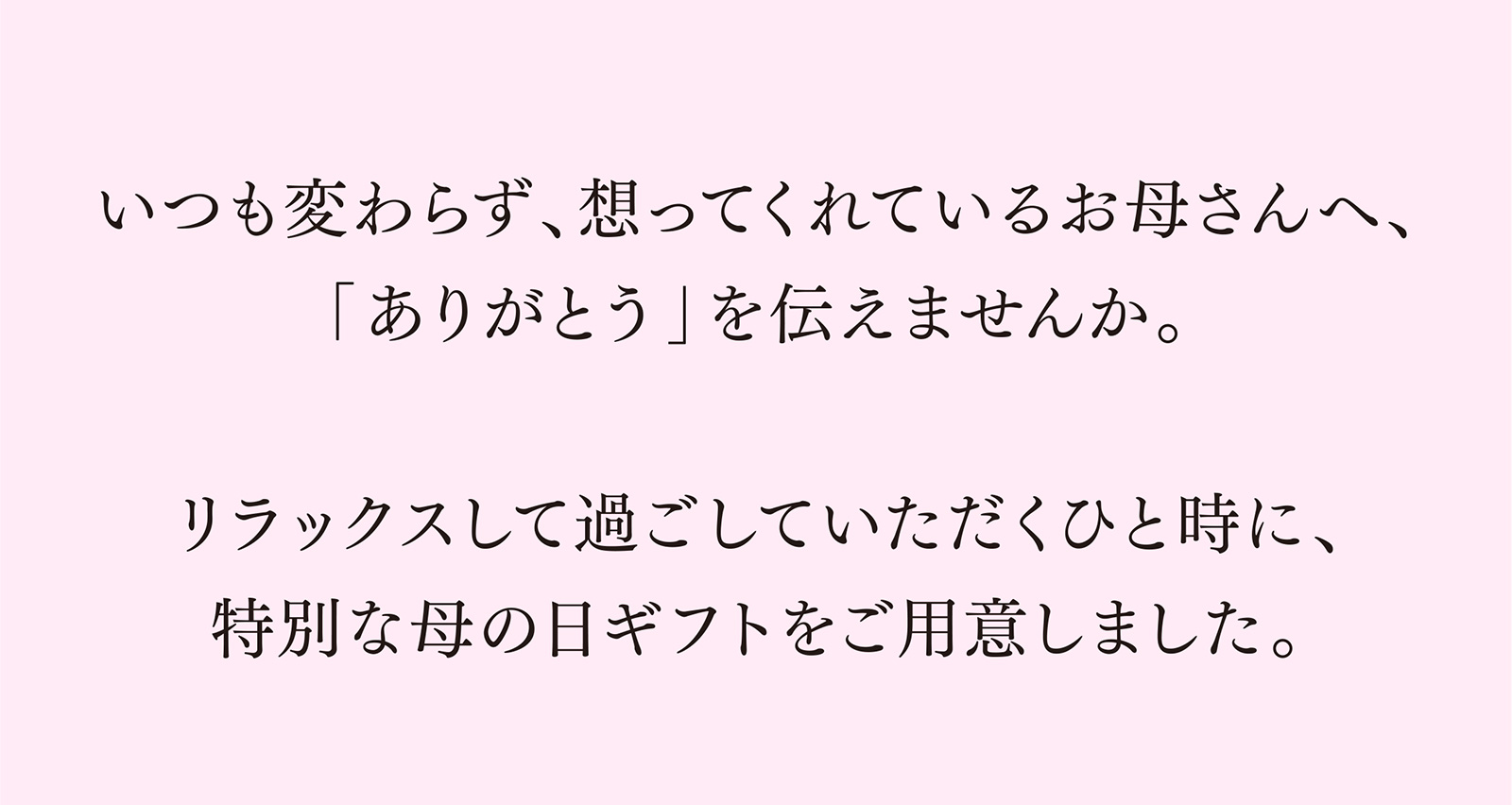 いつも変わらず想ってくれているお母さんへ「ありがとう」を伝えませんか。 リラックスして過ごしていただくひと時に、特別な母の日ギフトをご用意しました。