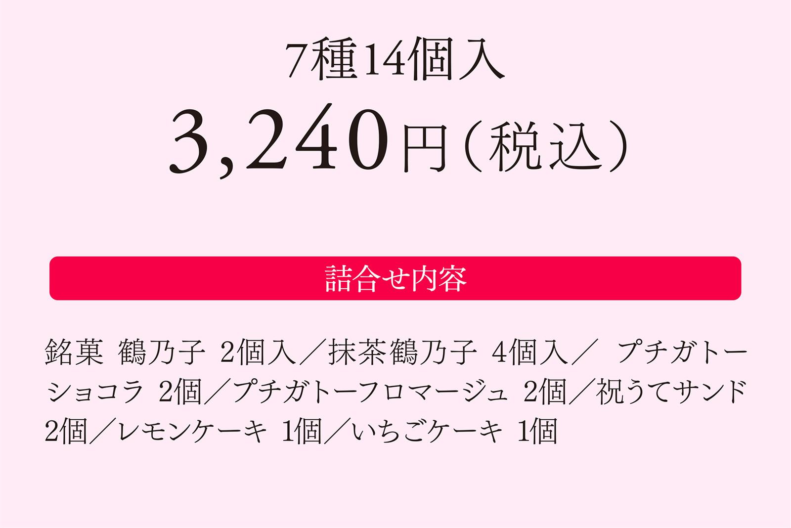 7種14個入 3,240円（税込） 【詰合せ内容】銘菓 鶴乃子 2個入／抹茶鶴乃子 4個入／プチガトーショコラ 2個入／プチガトーフロマージュ 2個入／祝うてサンド 2個／レモンケーキ 1個／いちごケーキ 1個