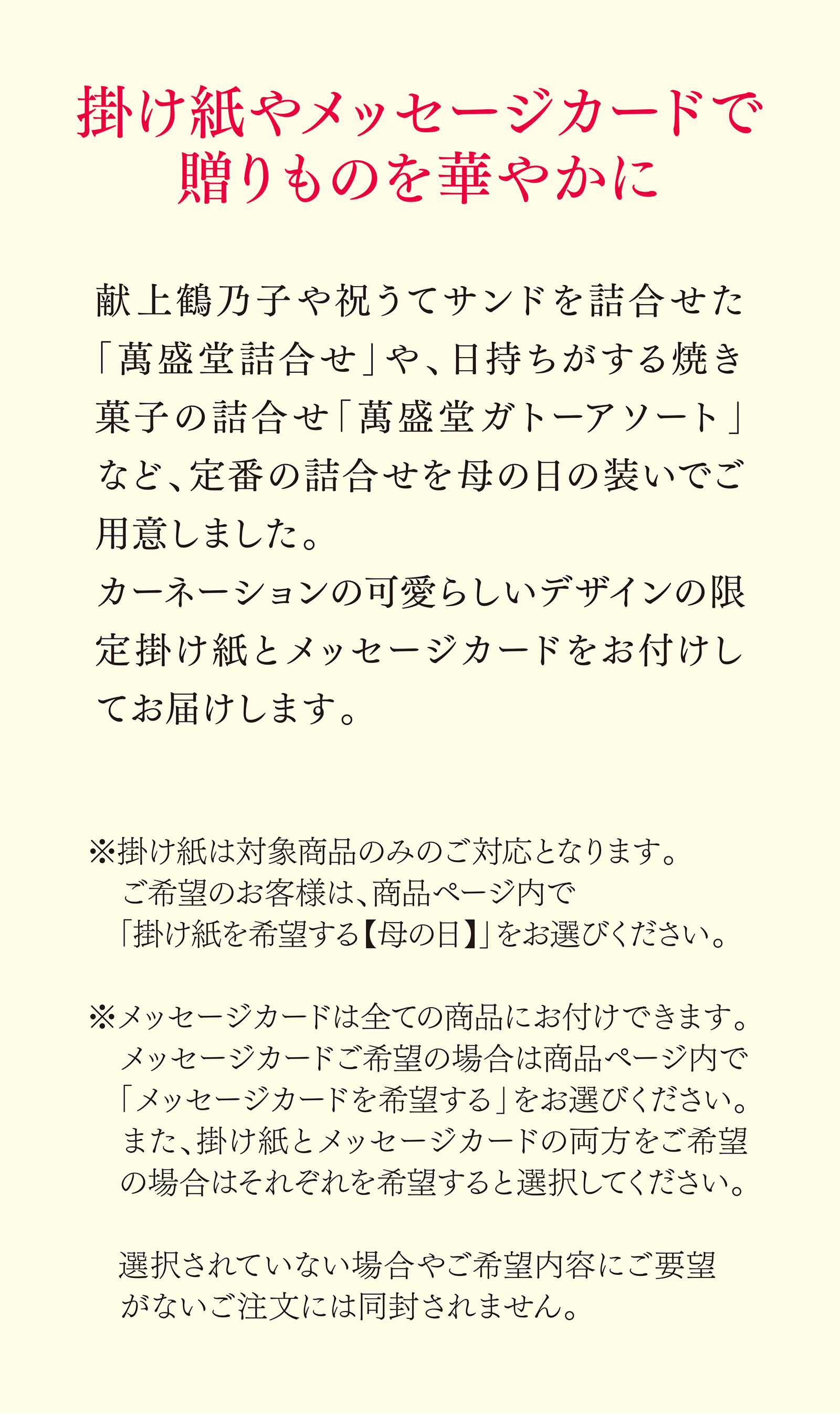 掛け紙やメッセージカードで贈りものを華やかに 献上鶴乃子や祝うてサンドを詰合せた「萬盛堂詰合せ」や、日持ちがする焼き菓子の詰合せ「萬盛堂ガトーアソート」など、定番の詰合せを母の日の装いでご用意しました。 カーネーションの可愛らしいデザインの限定掛け紙をメッセージカードをお付けしてお届けします。 ※掛け紙は対象商品のみのご対応となります。ご希望のお客様は、商品ページ内で「掛け紙を希望する【母の日】」をお選びください。 ※メッセージカードは全ての商品にお付けできます。メッセージカードご希望の場合は商品ページ内で「メッセージカードを希望する」をお選びください。また、掛け紙とメッセージカードの両方をご希望の場合はそれぞれを希望すると選択してください。 選択されていない場合やご希望内容にご要望がないご注文には同封されません。