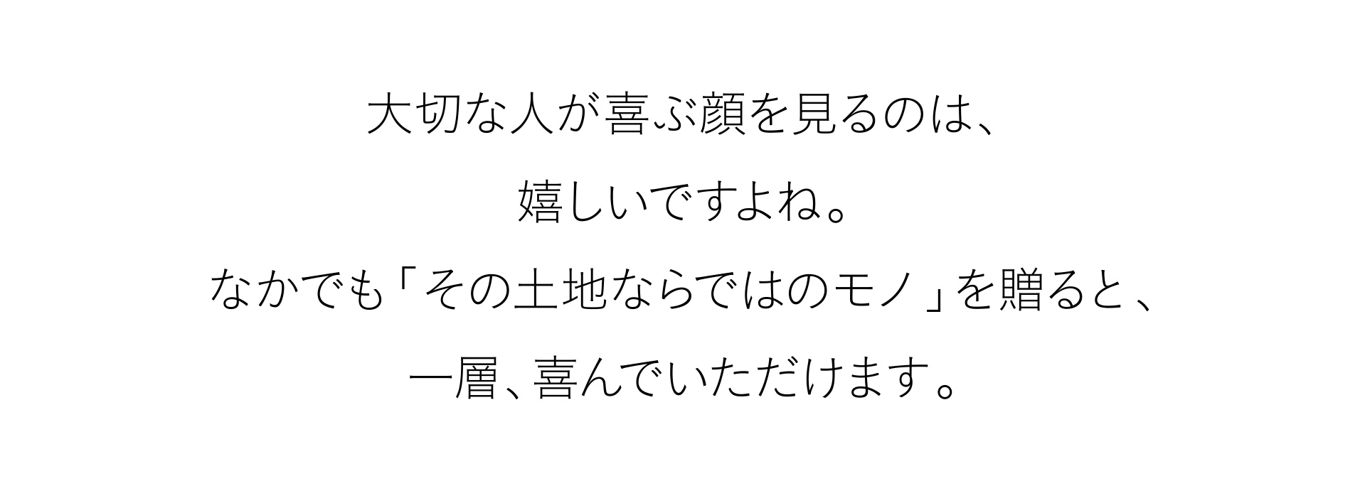 大切な人が喜ぶ顔を見るのは、嬉しいですよね。なかでも「その土地ならではのモノ」を贈ると、一層、喜んでいただけます。