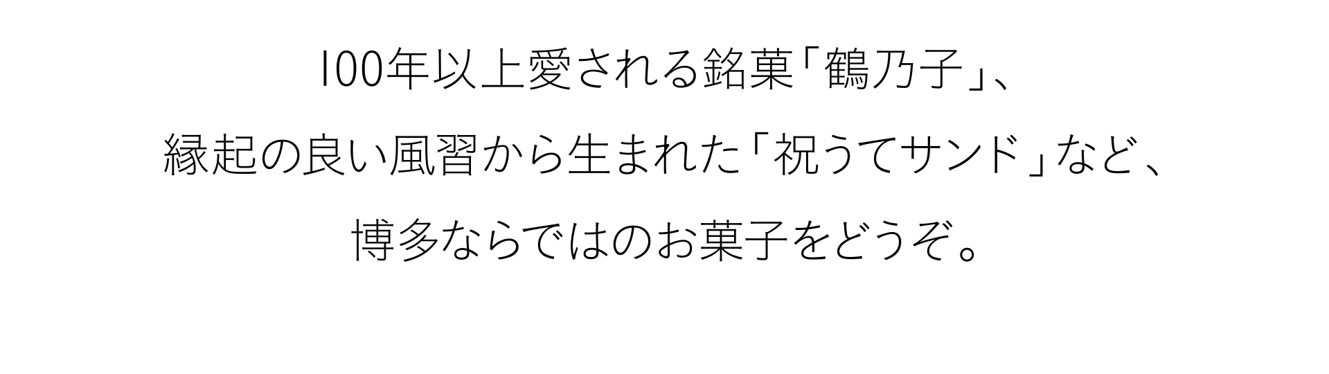 100年以上愛される銘菓「鶴乃子」、縁起の良い風習から生まれた「祝うてサンド」など、博多ならではのお菓子をどうぞ。