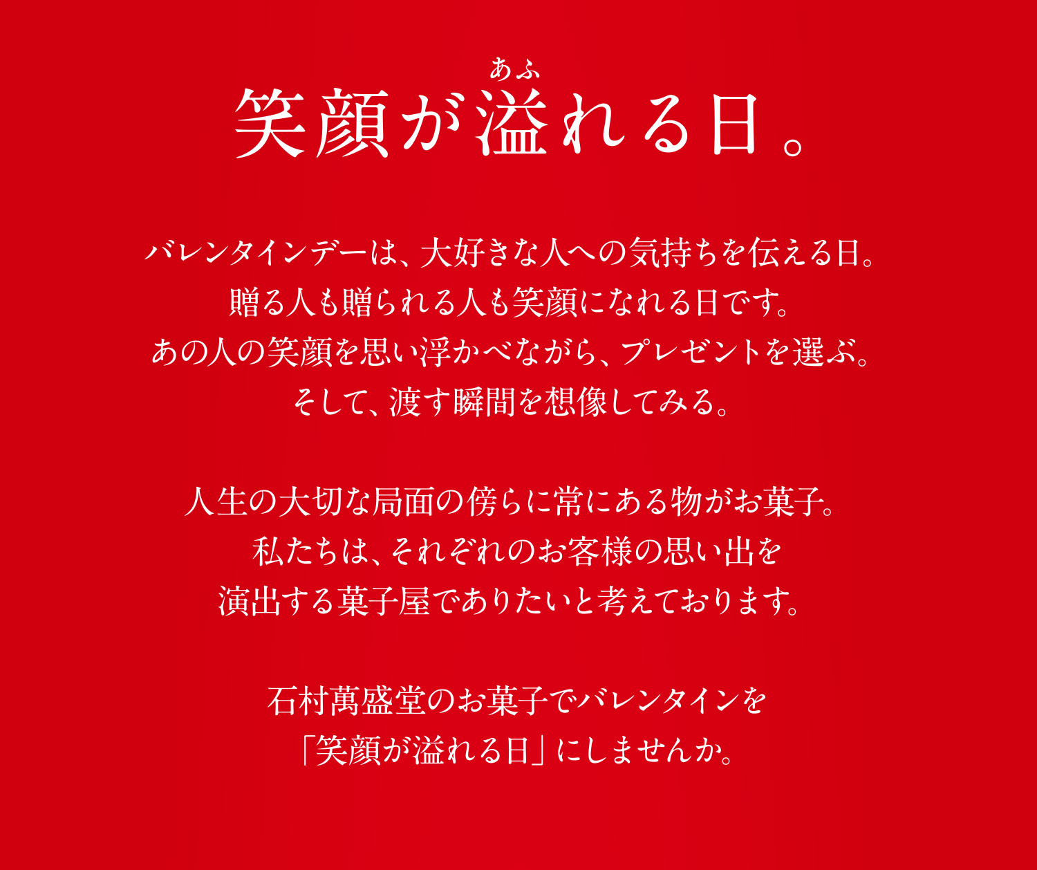 笑顔が溢れる日。バレンタインデーは、大好きな人への気持ちを伝える日。贈る人も贈られる人も笑顔になれる日です。あの人の笑顔を思い浮かべながら、プレゼントを選ぶ。そして、渡す瞬間を想像してみる。人生の大切な局面の傍らに常にある物がお菓子。私たちは、それぞれのお客様の思い出を演出する菓子屋でありたいと考えております。石村萬盛堂のお菓子でバレンタインを「笑顔が溢れる日」にしませんか。