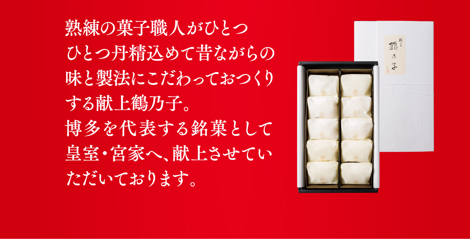 熟練の菓子職人がひとつひとつ丹精込めて昔ながらの味と製法にこだわっておつくりする献上鶴乃子。博多を代表する銘菓として皇室・宮家へ、献上させていただいております。