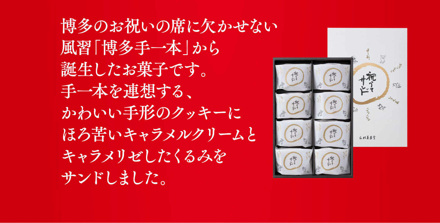 博多のお祝いの席に欠かせない風習「博多手一本」から誕生したお菓子です。手一本を連想する、かわいい手形のクッキーにほろ苦いキャラメルクリームとキャラメリゼしたくるみをサンドしました。