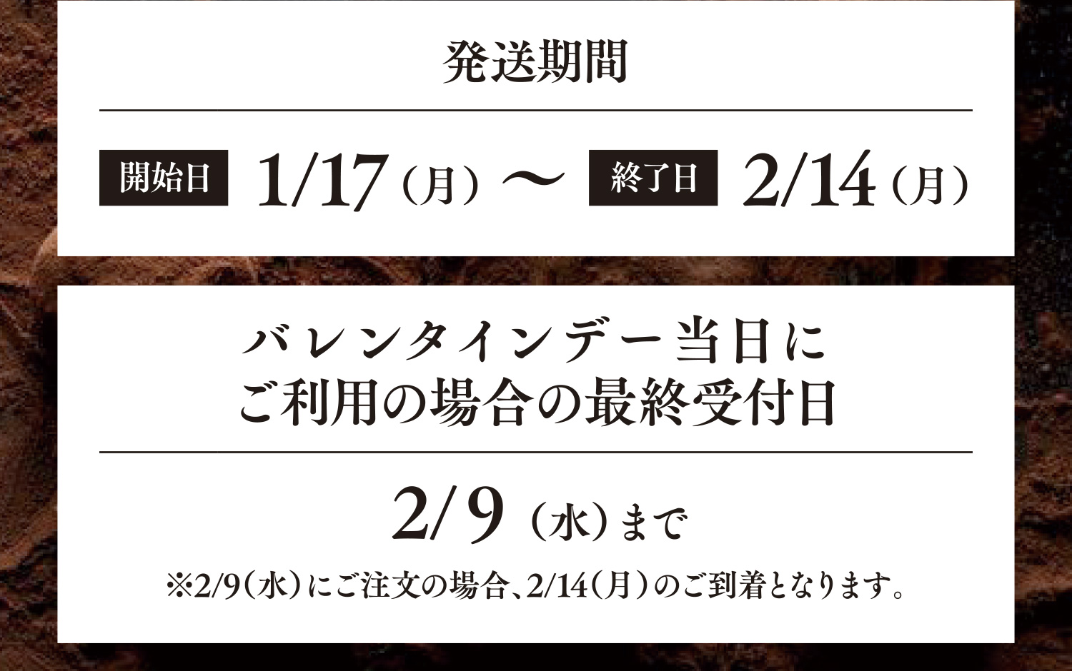 発送期間 開始日1/17〜終了日2/14 バレンタインデー当日にご利用の場合の最終受付日2/9まで ※2/9（水）にご注文の場合、2/14（月）のご到着となります。