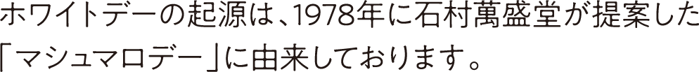 ホワイトデーの起源は、1978年に石村萬盛堂が提案した「マシュマロデー」に由来しております。