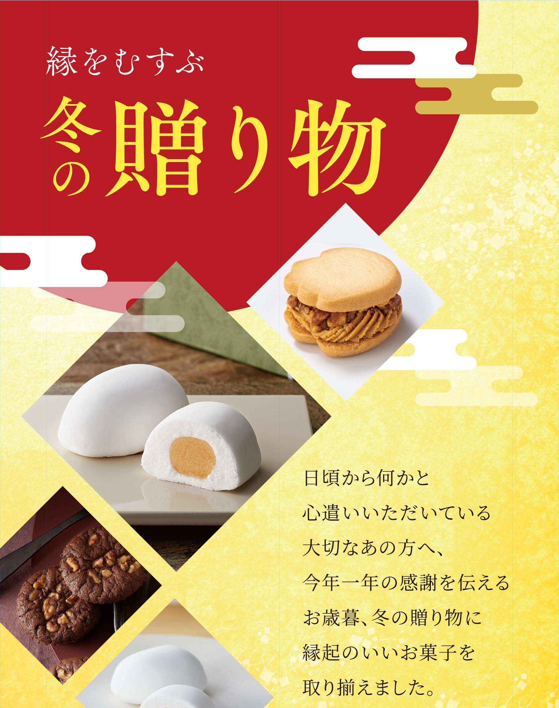 縁をむすぶ冬の贈り物 日頃から何かと心遣いいただいている大切なあの方へ、今年一年の感謝を伝えるお歳暮、冬の贈り物に縁起のいいお菓子を取り揃えました。