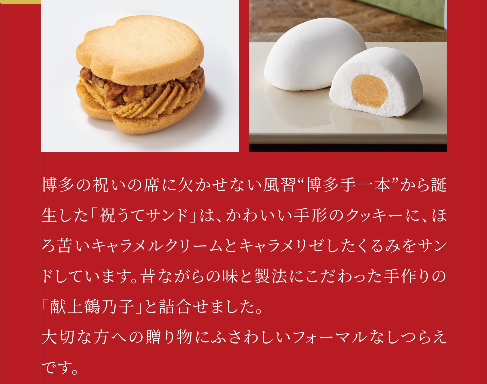 博多の祝いの席に欠かせない風習“博多手一本”から誕生した「祝うてサンド」は、かわいい手形のクッキーに、ほろ苦いキャラメルクリームとキャラメリゼしたくるみをサンドしています。昔ながらの味と製法にこだわった手作りの「献上鶴乃子」と詰合せました。大切な方への贈り物にふさわしいフォーマルなしつらえです。