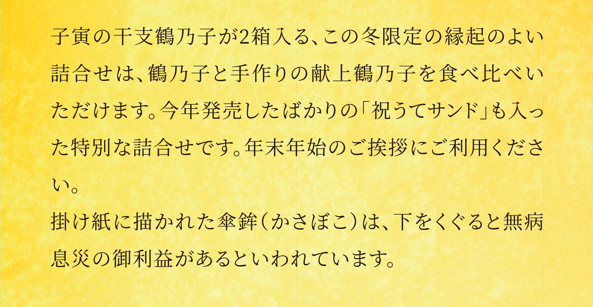子寅の干支鶴乃子が2箱入る、この冬限定の縁起のよい詰合せは、鶴乃子と手作りの献上鶴乃子を食べ比べいただけます。今年発売したばかりの「祝うてサンド」も入った特別な詰合せです。年末年始のご挨拶にご利用ください。掛け紙に描かれた傘鉾（かさぼこ）は、下をくぐると無病息災の御利益があるといわれています。