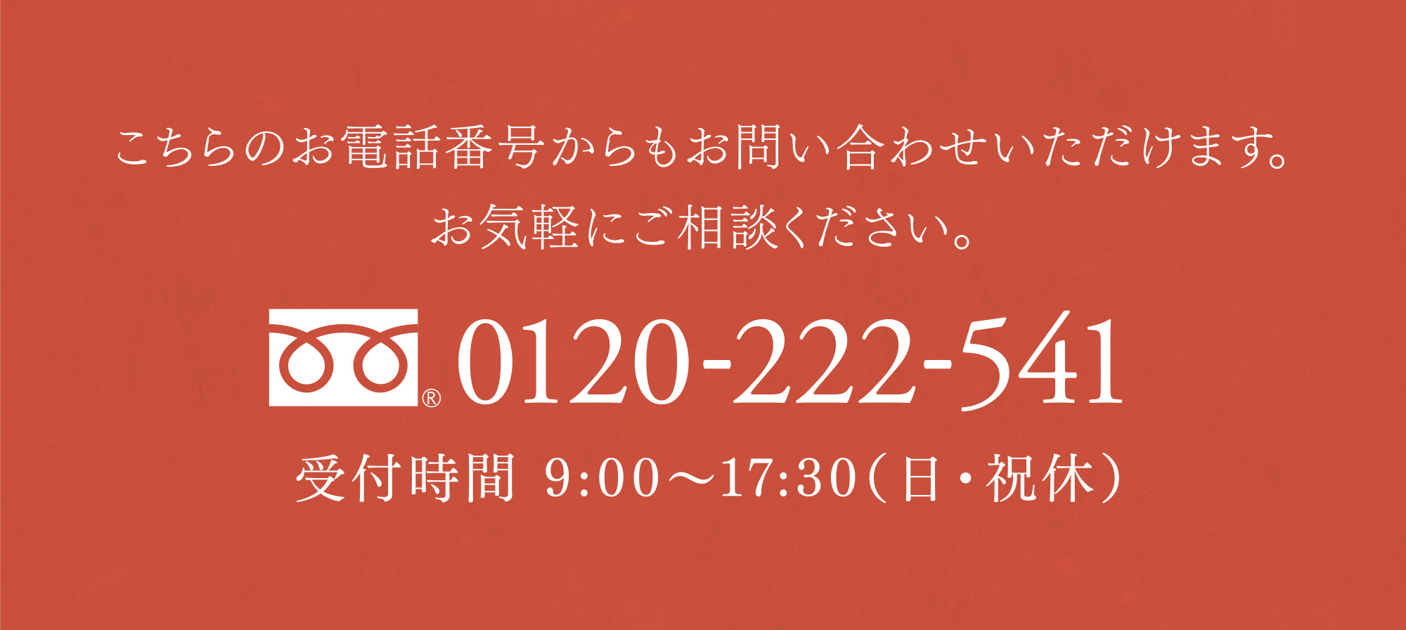 こちらのお電話番号からもお問い合わせいただけます。お気軽にご相談ください。 0120-222-541 受付時間 9:00〜17:30（日・祝休）