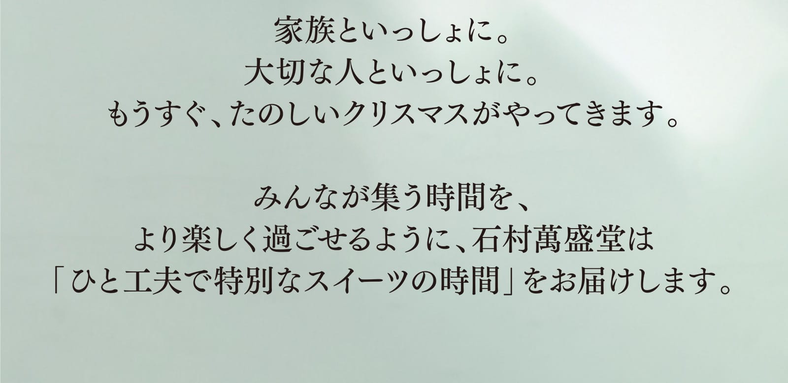 家族といっしょに。大切な人といっしょに。もうすぐ、たのしいクリスマスがやってきます。みんなが集う時間を、より楽しく過ごせるように、石村萬盛堂は「ひと工夫で特別なスイーツの時間」をお届けします。