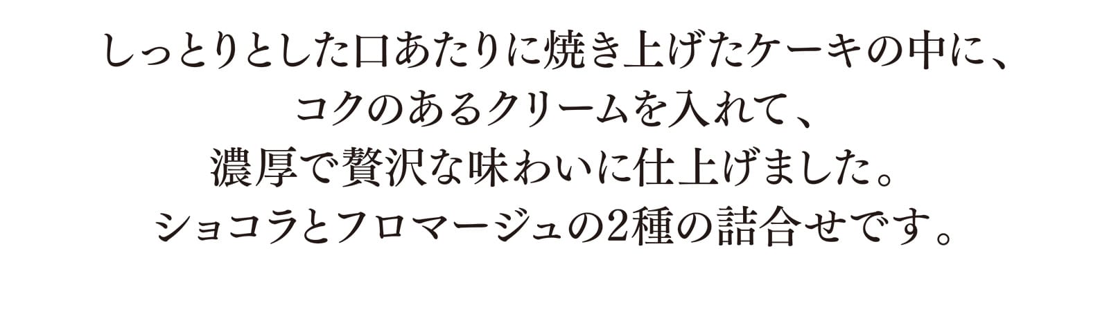 しっとりとした口あたりに焼き上げたケーキの中に、コクのあるクリームを入れて、濃厚で贅沢な味わいに仕上げました。ショコラとフロマージュの2種の詰合せです。