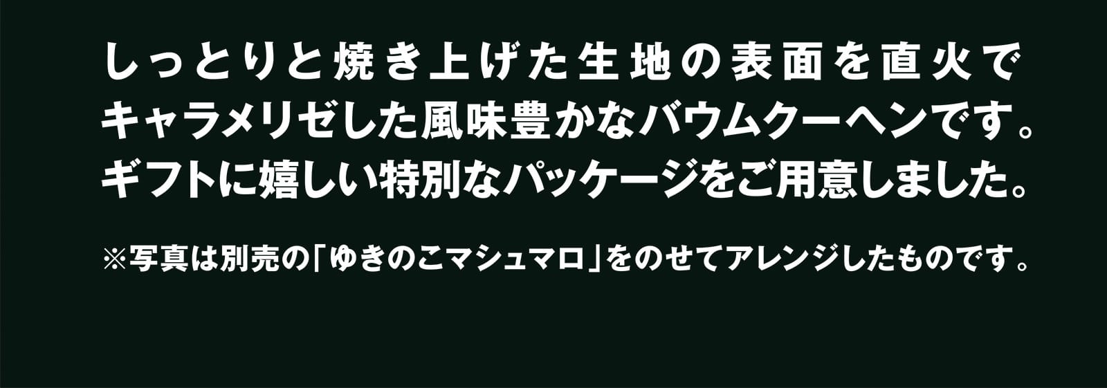 しっとりと焼き上げた生地の表面を直火でキャラメリゼした風味豊かなバウムクーヘンです。ギフトに嬉しい特別なパッケージをご用意しました。 ※写真は別売の「ゆきのこマシュマロ」をのせてアレンジしたものです。