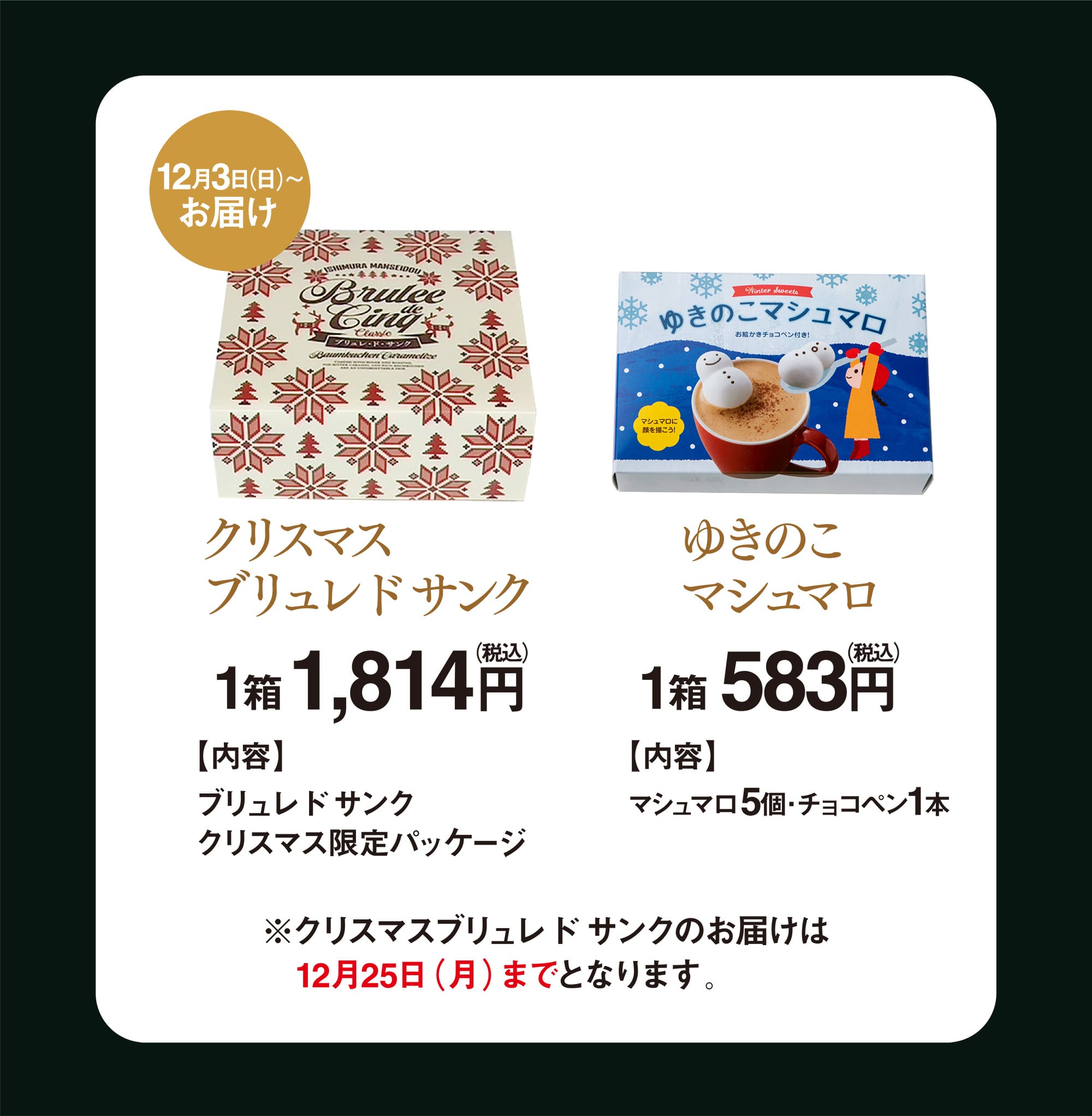 12月3日（日）〜お届け クリスマスブリュレドサンク 1箱1,814円 【内容】 ブリュレドサンククリスマス限定パッケージ／ゆきのこマシュマロ 1箱583円 【内容】 マシュマロ5個・チョコペン1本 ※クリスマスブリュレドサンクのお届けは　12月25日（月）までとなります。