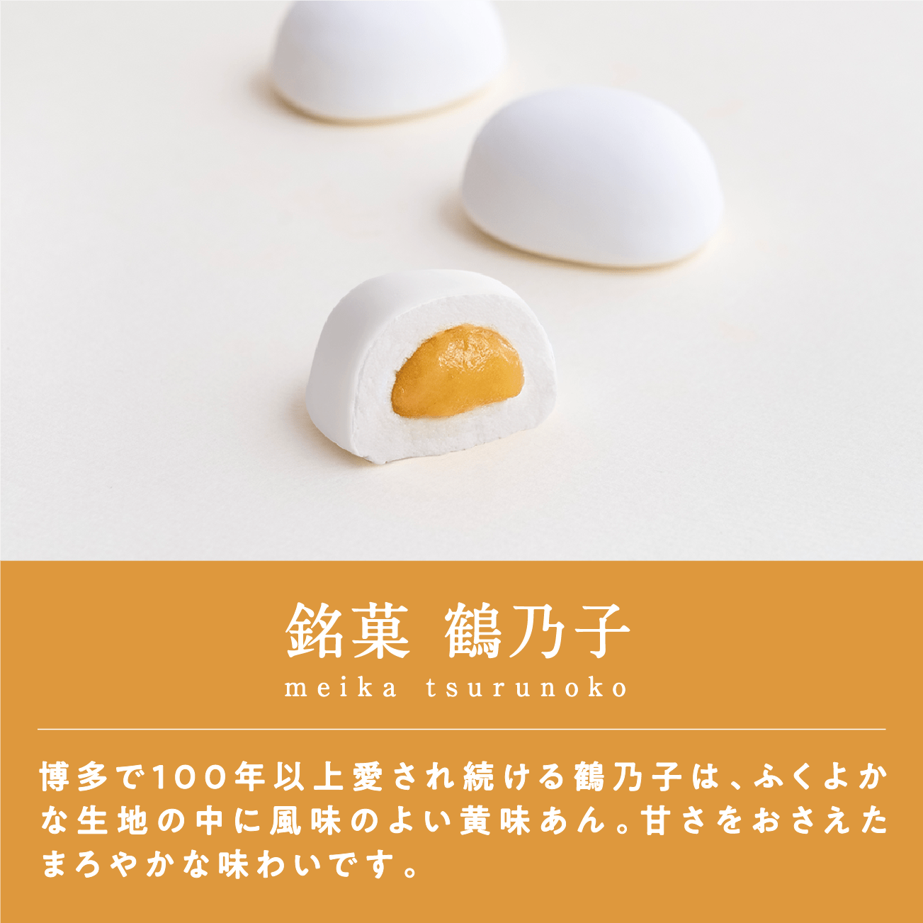 銘菓 鶴乃子博多で100年以上愛され続ける鶴乃子は、ふくよかな生地の中に風味のよい黄味あん。甘さをおさえたまろやかな味わいです。