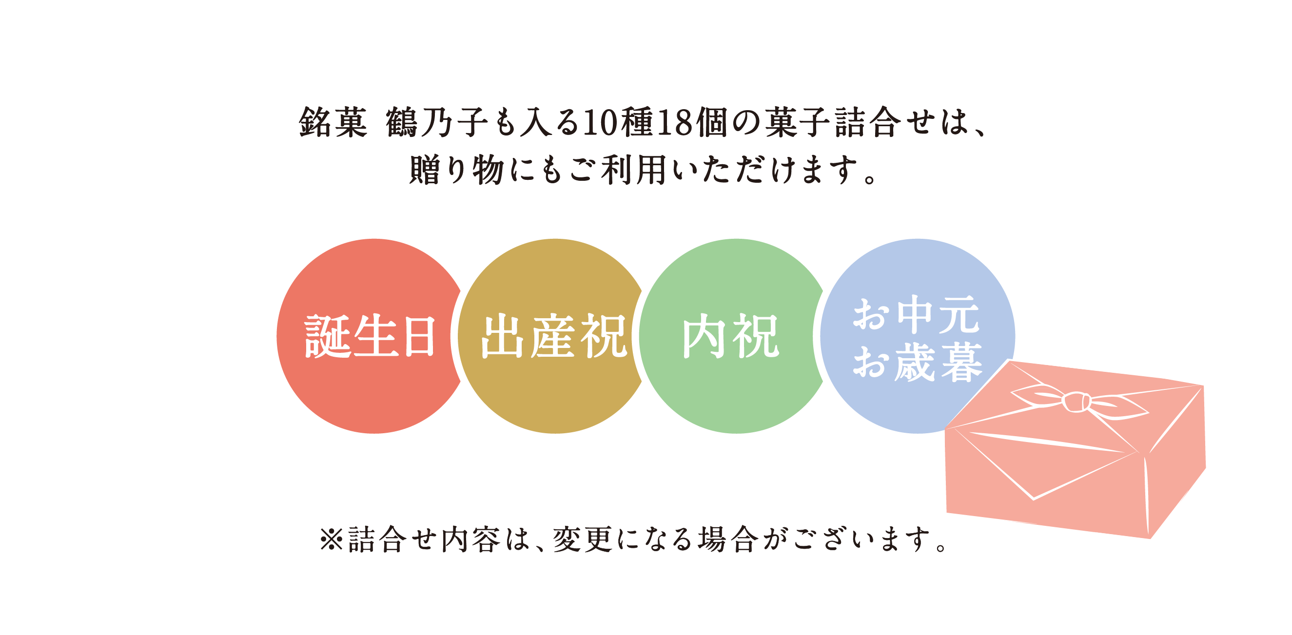 銘菓 鶴乃子も入る10種18個の菓子詰合せは、贈り物にもご利用いただけます。 誕生日/出産祝/内祝/お中元お歳暮 ※詰合せ内容は、変更になる場合がございます。