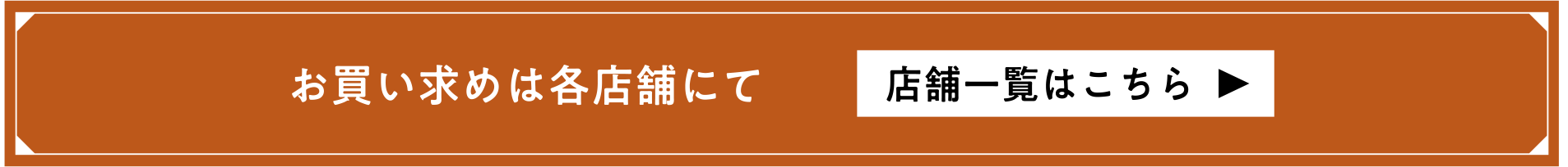 お買い求めは各店舗にて 店舗一覧はこちら