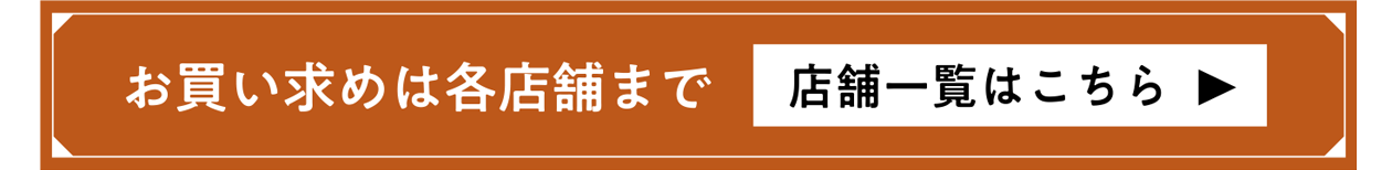 お買い求めは各店舗にて 店舗一覧はこちら