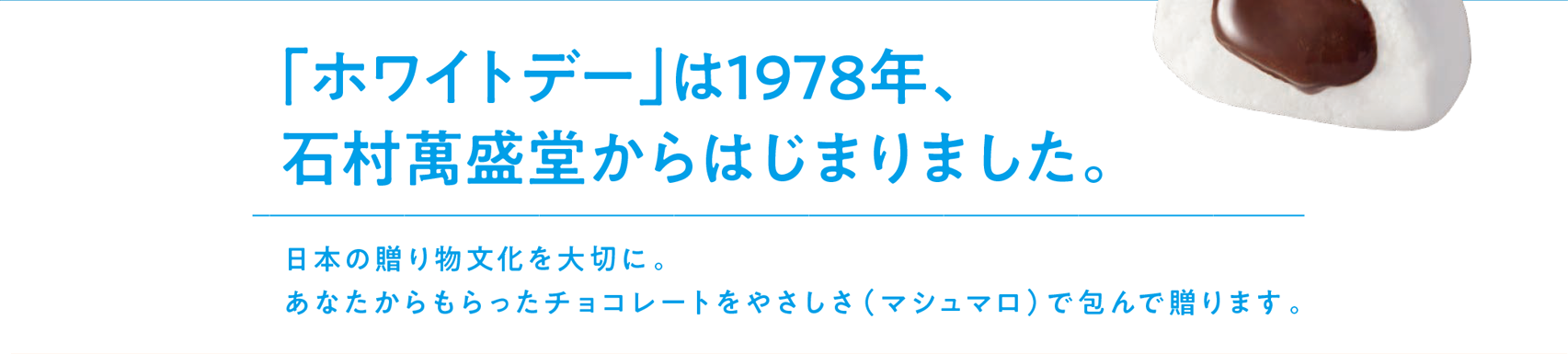 「ホワイトデー」は1978年、石村萬盛堂からはじまりました。 日本の贈り物文化を大切に。あなたからもらったチョコレートをやさしさ（マシュマロ）で包んで贈ります。