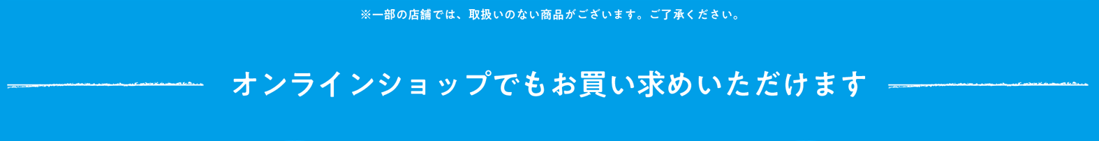 ※一部の店舗では取扱いのない商品がございます。ご了承ください。 オンラインショップでもお買い求めいただけます