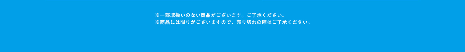 ※一部の店舗では取扱いのない商品がございます。ご了承ください。 ※商品には限りがございますので、売り切れの際はご了承ください。